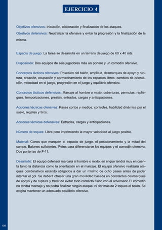 Objetivos ofensivos: Iniciación, elaboración y finalización de los ataques. 
Objetivos defensivos: Neutralizar la ofensiva y evitar la progresión y la finalización de la 
misma. 
Espacio de juego: La tarea se desarrolla en un terreno de juego de 60 x 40 mts. 
Disposición: Dos equipos de seis jugadores más un portero y un comodín ofensivo. 
Conceptos tácticos ofensivos: Posesión del balón, amplitud, desmarques de apoyo y rup-tura, 
creación, ocupación y aprovechamiento de los espacios libres, cambios de orienta-ción, 
velocidad en el juego, progresión en el juego y equilibrio ofensivo. 
Conceptos tácticos defensivos: Marcaje al hombre o mixto, coberturas, permutas, replie-gues, 
temporizaciones, presión, entradas, cargas y anticipaciones. 
Acciones técnicas ofensivas: Pases cortos y medios, controles, habilidad dinámica por el 
suelo, regates y tiros. 
Acciones técnicas defensivas: Entradas, cargas y anticipaciones. 
Número de toques: Libre pero imprimiendo la mayor velocidad al juego posible. 
Material: Conos que marquen el espacio de juego, el posicionamiento y la mitad del 
campo. Balones suficientes. Petos para diferenciarse los equipos y el comodín ofensivo. 
Dos porterías de F-11. 
Desarrollo: El equipo defensor marcará al hombre o mixto, en el que tendrá muy en cuen-ta 
tanto la distancia como la orientación en el marcaje. El equipo ofensivo realizará ata-ques 
combinativos estando obligados a dar un mínimo de ocho pases antes de poder 
intentar el gol. Se deberá ofrecer una gran movilidad basada en constantes desmarques 
de apoyo y de ruptura y tratar de evitar todo contacto físico con el adversario El comodín 
no tendrá marcaje y no podrá finalizar ningún ataque, ni dar más de 2 toques al balón. Se 
exigirá mantener un adecuado equilibrio ofensivo. 
106 
EJERCICIO 4 
 