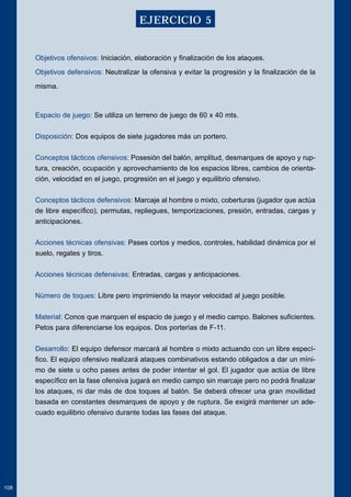 Objetivos ofensivos: Iniciación, elaboración y finalización de los ataques. 
Objetivos defensivos: Neutralizar la ofensiva y evitar la progresión y la finalización de la 
misma. 
Espacio de juego: Se utiliza un terreno de juego de 60 x 40 mts. 
Disposición: Dos equipos de siete jugadores más un portero. 
Conceptos tácticos ofensivos: Posesión del balón, amplitud, desmarques de apoyo y rup-tura, 
creación, ocupación y aprovechamiento de los espacios libres, cambios de orienta-ción, 
velocidad en el juego, progresión en el juego y equilibrio ofensivo. 
Conceptos tácticos defensivos: Marcaje al hombre o mixto, coberturas (jugador que actúa 
de libre específico), permutas, repliegues, temporizaciones, presión, entradas, cargas y 
anticipaciones. 
Acciones técnicas ofensivas: Pases cortos y medios, controles, habilidad dinámica por el 
suelo, regates y tiros. 
Acciones técnicas defensivas: Entradas, cargas y anticipaciones. 
Número de toques: Libre pero imprimiendo la mayor velocidad al juego posible. 
Material: Conos que marquen el espacio de juego y el medio campo. Balones suficientes. 
Petos para diferenciarse los equipos. Dos porterías de F-11. 
Desarrollo: El equipo defensor marcará al hombre o mixto actuando con un libre especí-fico. 
El equipo ofensivo realizará ataques combinativos estando obligados a dar un míni-mo 
de siete u ocho pases antes de poder intentar el gol. El jugador que actúa de libre 
específico en la fase ofensiva jugará en medio campo sin marcaje pero no podrá finalizar 
los ataques, ni dar más de dos toques al balón. Se deberá ofrecer una gran movilidad 
basada en constantes desmarques de apoyo y de ruptura. Se exigirá mantener un ade-cuado 
equilibrio ofensivo durante todas las fases del ataque. 
108 
EJERCICIO 5 
 