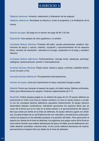 Objetivos ofensivos: Iniciación, elaboración y finalización de los ataques. 
Objetivos defensivos: Neutralizar la ofensiva y evitar la progresión y la finalización de la 
misma. 
Espacio de juego: Se juega en un terreno de juego de 80 x 50 mts. 
Disposición: Dos equipos de ocho jugadores y un portero. 
Conceptos tácticos ofensivos: Posesión del balón, ayudas permanentes, amplitud, des-marques 
de apoyo y ruptura, creación, ocupación y aprovechamiento de los espacios 
libres, cambios de orientación, velocidad en el juego, progresión en el juego y equilibrio 
ofensivo. 
Conceptos tácticos defensivos: Posicionamiento, marcaje zonal, coberturas, permutas, 
repliegues, temporizaciones, presión e interceptaciones. 
Acciones técnicas ofensivas: Pases cortos, medios y largos, controles, habilidad dinámi-ca 
por el suelo y tiros. 
Acciones técnicas defensivas: Principalmente interceptaciones. 
Número de toques: Libre pero imprimiendo la mayor velocidad al juego posible. 
Material: Conos que marquen el espacio de juego y el medio campo. Balones suficientes. 
Petos para diferenciarse los equipos. Porterías reglamentarias de F-11. 
Desarrollo: Ambos equipos juegan en un sistema de juego de 4-4. El equipo defensor se 
posicionará en mixto (una línea en campo contrario y la otra en campo propio) y cumpli-rá 
con los conceptos tácticos defensivos expuestos anteriormente. El equipo ofensivo 
desarrollará ataques combinativos, intentando aprovechar los espacios libres que se 
crean de la forma que se ha visto en la tarea anterior y el aprovechamiento del espacio 
libre que existe por detrás de la línea de defensas. El equipo ofensivo jugará con ampli-tud, 
circulará el balón de un carril lateral al otro con velocidad y, de esta forma, podrá apro-vechar 
los espacios en los laterales opuestos a la posición del balón. Para aprovechar el 
espacio por detrás de la línea de defensas, los jugadores que juegan sobre dicha línea en 
zona interior tendrán que realizar desmarques de apoyo frontales que los defensores cen-trales 
deberán neutralizar; mientras tanto, el otro punta realizará desmarque de ruptura, 
aprovechando el espacio libre por detrás de la línea de defensas. 
122 
EJERCICIO 3 
 