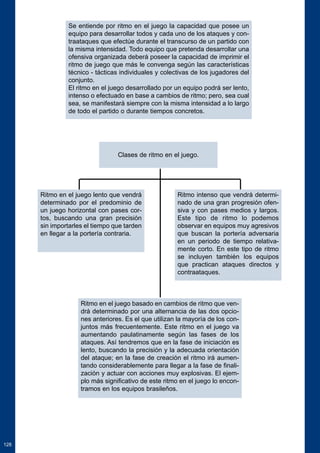 128 
Se entiende por ritmo en el juego la capacidad que posee un 
equipo para desarrollar todos y cada uno de los ataques y con-traataques 
que efectúe durante el transcurso de un partido con 
la misma intensidad. Todo equipo que pretenda desarrollar una 
ofensiva organizada deberá poseer la capacidad de imprimir el 
ritmo de juego que más le convenga según las características 
técnico - tácticas individuales y colectivas de los jugadores del 
conjunto. 
El ritmo en el juego desarrollado por un equipo podrá ser lento, 
intenso o efectuado en base a cambios de ritmo; pero, sea cual 
sea, se manifestará siempre con la misma intensidad a lo largo 
de todo el partido o durante tiempos concretos. 
Clases de ritmo en el juego. 
Ritmo en el juego lento que vendrá 
determinado por el predominio de 
un juego horizontal con pases cor-tos, 
buscando una gran precisión 
sin importarles el tiempo que tarden 
en llegar a la portería contraria. 
Ritmo intenso que vendrá determi-nado 
de una gran progresión ofen-siva 
y con pases medios y largos. 
Este tipo de ritmo lo podemos 
observar en equipos muy agresivos 
que buscan la portería adversaria 
en un periodo de tiempo relativa-mente 
corto. En este tipo de ritmo 
se incluyen también los equipos 
que practican ataques directos y 
contraataques. 
Ritmo en el juego basado en cambios de ritmo que ven-drá 
determinado por una alternancia de las dos opcio-nes 
anteriores. Es el que utilizan la mayoría de los con-juntos 
más frecuentemente. Este ritmo en el juego va 
aumentando paulatinamente según las fases de los 
ataques. Así tendremos que en la fase de iniciación es 
lento, buscando la precisión y la adecuada orientación 
del ataque; en la fase de creación el ritmo irá aumen-tando 
considerablemente para llegar a la fase de finali-zación 
y actuar con acciones muy explosivas. El ejem-plo 
más significativo de este ritmo en el juego lo encon-tramos 
en los equipos brasileños. 
 