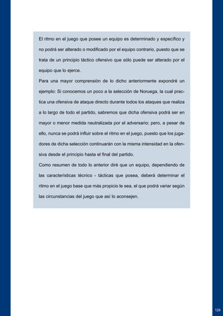 El ritmo en el juego que posee un equipo es determinado y específico y 
no podrá ser alterado o modificado por el equipo contrario, puesto que se 
trata de un principio táctico ofensivo que sólo puede ser alterado por el 
equipo que lo ejerce. 
Para una mayor comprensión de lo dicho anteriormente expondré un 
ejemplo: Si conocemos un poco a la selección de Noruega, la cual prac-tica 
una ofensiva de ataque directo durante todos los ataques que realiza 
a lo largo de todo el partido, sabremos que dicha ofensiva podrá ser en 
mayor o menor medida neutralizada por el adversario; pero, a pesar de 
ello, nunca se podrá influir sobre el ritmo en el juego, puesto que los juga-dores 
de dicha selección continuarán con la misma intensidad en la ofen-siva 
desde el principio hasta el final del partido. 
Como resumen de todo lo anterior diré que un equipo, dependiendo de 
las características técnico - tácticas que posea, deberá determinar el 
ritmo en el juego base que más propicio le sea, el que podrá variar según 
las circunstancias del juego que así lo aconsejen. 
129 
 