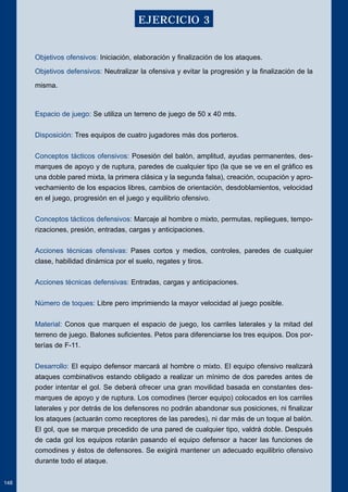 Objetivos ofensivos: Iniciación, elaboración y finalización de los ataques. 
Objetivos defensivos: Neutralizar la ofensiva y evitar la progresión y la finalización de la 
misma. 
Espacio de juego: Se utiliza un terreno de juego de 50 x 40 mts. 
Disposición: Tres equipos de cuatro jugadores más dos porteros. 
Conceptos tácticos ofensivos: Posesión del balón, amplitud, ayudas permanentes, des-marques 
de apoyo y de ruptura, paredes de cualquier tipo (la que se ve en el gráfico es 
una doble pared mixta, la primera clásica y la segunda falsa), creación, ocupación y apro-vechamiento 
de los espacios libres, cambios de orientación, desdoblamientos, velocidad 
en el juego, progresión en el juego y equilibrio ofensivo. 
Conceptos tácticos defensivos: Marcaje al hombre o mixto, permutas, repliegues, tempo-rizaciones, 
presión, entradas, cargas y anticipaciones. 
Acciones técnicas ofensivas: Pases cortos y medios, controles, paredes de cualquier 
clase, habilidad dinámica por el suelo, regates y tiros. 
Acciones técnicas defensivas: Entradas, cargas y anticipaciones. 
Número de toques: Libre pero imprimiendo la mayor velocidad al juego posible. 
Material: Conos que marquen el espacio de juego, los carriles laterales y la mitad del 
terreno de juego. Balones suficientes. Petos para diferenciarse los tres equipos. Dos por-terías 
de F-11. 
Desarrollo: El equipo defensor marcará al hombre o mixto. El equipo ofensivo realizará 
ataques combinativos estando obligado a realizar un mínimo de dos paredes antes de 
poder intentar el gol. Se deberá ofrecer una gran movilidad basada en constantes des-marques 
de apoyo y de ruptura. Los comodines (tercer equipo) colocados en los carriles 
laterales y por detrás de los defensores no podrán abandonar sus posiciones, ni finalizar 
los ataques (actuarán como receptores de las paredes), ni dar más de un toque al balón. 
El gol, que se marque precedido de una pared de cualquier tipo, valdrá doble. Después 
de cada gol los equipos rotarán pasando el equipo defensor a hacer las funciones de 
comodines y éstos de defensores. Se exigirá mantener un adecuado equilibrio ofensivo 
durante todo el ataque. 
148 
EJERCICIO 3 
 