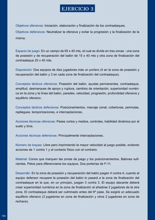 Objetivos ofensivos: Iniciación, elaboración y finalización de los contraataques. 
Objetivos defensivos: Neutralizar la ofensiva y evitar la progresión y la finalización de la 
misma. 
Espacio de juego: En un campo de 65 x 40 mts, el cual se divide en tres zonas : una zona 
de posesión y de recuperación del balón de 15 x 40 mts y otra zona de finalización del 
contraataque 25 x 40 mts. 
Disposición: Dos equipos de diez jugadores más un portero (4 en la zona de posesión y 
recuperación del balón y 3 en cada zona de finalización del contraataque). 
Conceptos tácticos ofensivos: Posesión del balón, ayudas permanentes, contraataque, 
amplitud, desmarques de apoyo y ruptura, cambios de orientación, superioridad numéri-ca 
en la zona y la línea del balón, paredes, velocidad, progresión, profundidad ofensiva y 
equilibrio ofensivo. 
Conceptos tácticos defensivos: Posicionamientos, marcaje zonal, coberturas, permutas, 
repliegues, temporizaciones, e interceptaciones. 
Acciones técnicas ofensivas: Pases cortos y medios, controles, habilidad dinámica por el 
suelo y tiros. 
Acciones técnicas defensivas: Principalmente interceptaciones. 
Número de toques: Libre pero imprimiendo la mayor velocidad al juego posible, evitando 
acciones de 1 contra 1 y el contacto físico con el contrario. 
Material: Conos que marquen las zonas de juego y los posicionamientos. Balones sufi-cientes. 
Petos para diferenciarse los equipos. Dos porterías de F-11. 
Desarrollo: En la zona de posesión y recuperación del balón juegan 4 contra 4; cuando el 
equipo defensor recupere la posesión del balón lo pasará a la zona de finalización del 
contraataque en la que, en un principio, juegan 3 contra 3. El equipo atacante deberá 
crear superioridad numérica en la zona de finalización al añadirse 2 jugadores de la otra 
zona. El contraataque deberá ser culminado antes del 6º pase. Se exigirá un adecuado 
equilibrio ofensivo (3 jugadores en zona de finalización y otros 2 jugadores en zona de 
rechace). 
164 
EJERCICIO 3 
 