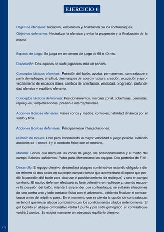 Objetivos ofensivos: Iniciación, elaboración y finalización de los contraataques. 
Objetivos defensivos: Neutralizar la ofensiva y evitar la progresión y la finalización de la 
misma. 
Espacio de juego: Se juega en un terreno de juego de 60 x 40 mts. 
Disposición: Dos equipos de siete jugadores más un portero. 
Conceptos tácticos ofensivos: Posesión del balón, ayudas permanentes, contraataque a 
partir de repliegue, amplitud, desmarques de apoyo y ruptura, creación, ocupación y apro-vechamiento 
de espacios libres, cambios de orientación, velocidad, progresión, profundi-dad 
ofensiva y equilibrio ofensivo. 
Conceptos tácticos defensivos: Posicionamientos, marcaje zonal, coberturas, permutas, 
repliegues, temporizaciones, presión e interceptaciones. 
Acciones técnicas ofensivas: Pases cortos y medios, controles, habilidad dinámica por el 
suelo y tiros. 
Acciones técnicas defensivas: Principalmente interceptaciones. 
Número de toques: Libre pero imprimiendo la mayor velocidad al juego posible, evitando 
acciones de 1 contra 1 y el contacto físico con el contrario. 
Material: Conos que marquen las zonas de juego, los posicionamientos y el medio del 
campo. Balones suficientes. Petos para diferenciarse los equipos. Dos porterías de F-11. 
Desarrollo: El equipo ofensivo desarrollará ataques combinativos estando obligado a dar 
un mínimo de dos pases en su propio campo (tiempo que aprovechará el equipo que per-dió 
la posesión del balón para alcanzar el posicionamiento de repliegue) y seis en campo 
contrario. El equipo defensor efectuará su fase defensiva en repliegue y, cuando recupe-re 
la posesión del balón, intentará sorprender con contraataque; se evitarán situaciones 
de uno contra uno y todo contacto físico con el adversario, debiendo finalizar el contraa-taque 
antes del séptimo pase. En el momento que se pierda la opción de contraataque, 
se tendrá que iniciar ataque combinativo con los condicionantes citados anteriormente. El 
gol logrado en ataque combinativo valdrá 1 punto y por cada gol logrado en contraataque 
valdrá 2 puntos. Se exigirá mantener un adecuado equilibrio ofensivo. 
170 
EJERCICIO 6 
 