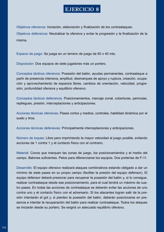 Objetivos ofensivos: Iniciación, elaboración y finalización de los contraataques. 
Objetivos defensivos: Neutralizar la ofensiva y evitar la progresión y la finalización de la 
misma. 
Espacio de juego: Se juega en un terreno de juego de 60 x 40 mts. 
Disposición: Dos equipos de siete jugadores más un portero. 
Conceptos tácticos ofensivos: Posesión del balón, ayudas permanentes, contraataque a 
partir de presencia intensiva, amplitud, desmarques de apoyo y ruptura, creación, ocupa-ción 
y aprovechamiento de espacios libres, cambios de orientación, velocidad, progre-sión, 
profundidad ofensiva y equilibrio ofensivo. 
Conceptos tácticos defensivos: Posicionamientos, marcaje zonal, coberturas, permutas, 
repliegues, presión, interceptaciones y anticipaciones. 
Acciones técnicas ofensivas: Pases cortos y medios, controles, habilidad dinámica por el 
suelo y tiros. 
Acciones técnicas defensivas: Principalmente interceptaciones y anticipaciones. 
Número de toques: Libre pero imprimiendo la mayor velocidad al juego posible, evitando 
acciones de 1 contra 1 y el contacto físico con el contrario. 
Material: Conos que marquen las zonas de juego, los posicionamientos y el medio del 
campo. Balones suficientes. Petos para diferenciarse los equipos. Dos porterías de F-11. 
Desarrollo: El equipo ofensivo realizará ataques combinativos estando obligado a dar un 
mínimo de siete pases en su propio campo (facilitar la presión del equipo defensor). El 
equipo defensor deberá presionar para recuperar la posesión del balón y, si lo consigue, 
realizar contraataque desde ese posicionamiento, para el cual tendrá un máximo de cua-tro 
pases. En todas las acciones de contraataque se deberán evitar las acciones de uno 
contra uno y el contacto físico con el adversario. Si los atacantes logran salir de la pre-sión 
intentarán el gol y, si pierden la posesión del balón, deberán posicionarse en pre-sencia 
e intentar la recuperación del balón para realizar contraataque. Todos los ataques 
se iniciarán desde su portero. Se exigirá un adecuado equilibrio ofensivo. 
174 
EJERCICIO 8 
 
