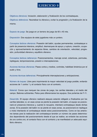 Objetivos ofensivos: Iniciación, elaboración y finalización de los contraataques. 
Objetivos defensivos: Neutralizar la ofensiva y evitar la progresión y la finalización de la 
misma. 
Espacio de juego: Se juega en un terreno de juego de 60 x 40 mts. 
Disposición: Dos equipos de siete jugadores más un portero. 
Conceptos tácticos ofensivos: Posesión del balón, ayudas permanentes, contraataque a 
partir de presencia intensiva, amplitud, desmarques de apoyo y ruptura, creación, ocupa-ción 
y aprovechamiento de espacios libres, cambios de orientación, velocidad, progre-sión, 
profundidad ofensiva y equilibrio ofensivo. 
Conceptos tácticos defensivos: Posicionamientos, marcaje zonal, coberturas, permutas, 
repliegues, temporizaciones, presión e interceptaciones. 
Acciones técnicas ofensivas: Pases cortos y medios, controles, habilidad dinámica por el 
suelo y tiros. 
Acciones técnicas defensivas: Principalmente interceptaciones y anticipaciones. 
Número de toques: Libre pero imprimiendo la mayor velocidad al juego posible, evitando 
acciones de 1 contra 1 y el contacto físico con el contrario. 
Material: Conos que marquen las zonas de juego, los carriles laterales y el medio del 
campo. Balones suficientes. Petos para diferenciarse los equipos. Dos porterías de F-11. 
Desarrollo: El equipo ofensivo realizará ataques estando obligado a finalizarlos por los 
carriles laterales; si, en esas zonas se pierde la posesión del balón, el equipo se posicio-nará 
en presencia intensiva y, cuando lo recupere, intentará contraataque desde dichas 
zonas. Si la posesión del balón no se pierde en esas zonas, se posicionará en repliegue 
o mixto intentando el contraataque desde estos posicionamientos. Como en las anterio-res 
tareas para la realización del contraataque tendrán un número de pases determina-dos 
dependiendo del posicionamiento desde el que se realice, se evitarán las acciones 
de uno contra uno, el contacto físico con el contrario y se manifestará un adecuado equi-librio 
ofensivo. 
176 
EJERCICIO 9 
 