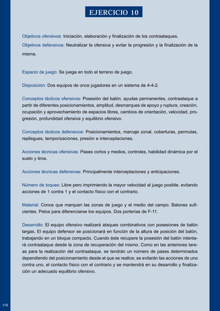 Objetivos ofensivos: Iniciación, elaboración y finalización de los contraataques. 
Objetivos defensivos: Neutralizar la ofensiva y evitar la progresión y la finalización de la 
misma. 
Espacio de juego: Se juega en todo el terreno de juego. 
Disposición: Dos equipos de once jugadores en un sistema de 4-4-2. 
Conceptos tácticos ofensivos: Posesión del balón, ayudas permanentes, contraataque a 
partir de diferentes posicionamientos, amplitud, desmarques de apoyo y ruptura, creación, 
ocupación y aprovechamiento de espacios libres, cambios de orientación, velocidad, pro-gresión, 
profundidad ofensiva y equilibrio ofensivo. 
Conceptos tácticos defensivos: Posicionamientos, marcaje zonal, coberturas, permutas, 
repliegues, temporizaciones, presión e interceptaciones. 
Acciones técnicas ofensivas: Pases cortos y medios, controles, habilidad dinámica por el 
suelo y tiros. 
Acciones técnicas defensivas: Principalmente interceptaciones y anticipaciones. 
Número de toques: Libre pero imprimiendo la mayor velocidad al juego posible, evitando 
acciones de 1 contra 1 y el contacto físico con el contrario. 
Material: Conos que marquen las zonas de juego y el medio del campo. Balones sufi-cientes. 
Petos para diferenciarse los equipos. Dos porterías de F-11. 
Desarrollo: El equipo ofensivo realizará ataques combinativos con posesiones de balón 
largas. El equipo defensor se posicionará en función de la altura de posición del balón, 
trabajando en un bloque compacto. Cuando éste recupere la posesión del balón intenta-rá 
contraataque desde la zona de recuperación del mismo. Como en las anteriores tare-as 
para la realización del contraataque, se tendrán un número de pases determinados 
dependiendo del posicionamiento desde el que se realice; se evitarán las acciones de uno 
contra uno, el contacto físico con el contrario y se mantendrá en su desarrollo y finaliza-ción 
un adecuado equilibrio ofensivo. 
178 
EJERCICIO 10 
 