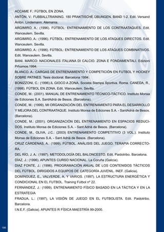 186 
ACCAME F.: FÚTBOL EN ZONA. 
ANTÓN, V.: FUBBALLTRAINING. 180 PRAKTISCHE ÜBUNGEN. BAND 1-2. Edit. Versand 
Antón. Lindemann. Alemania. 
ARGIMIRO, A.: (1996). FÚTBOL: ENTRENAMIENTO DE LOS CONTRAATAQUES. Edit. 
Wanceulem. Sevilla. 
ARGIMIRO, A.: (1996). FÚTBOL: ENTRENAMIENTO DE LOS ATAQUES DIRECTOS. Edit. 
Wanceulem. Sevilla. 
ARGIMIRO, A.: (1996). FÚTBOL: ENTRENAMIENTO DE LOS ATAQUES COMBINATIVOS. 
Edit. Wanceulem. Sevilla. 
BANI. MARCO: NACIONALES ITALIANA DI CALCIO. ZONA E FONDAMENTALI. Edizioni 
Prhomos.1994. 
BLANCO. A.: CARGAS DE ENTRENAMIENTO Y COMPETICIÓN EN FUTBOL Y HOCKEY 
SOBRE PATINES. Tesis doctoral. Barcelona 1994. 
BONIZZONI, C.: (1996).IL GIOCO A ZONA. Societa Stampa Sportiva. Roma. CANEDA, R., 
(1998). FÚTBOL EN ZONA. Edit. Wanceulem. Sevilla. 
CONDE, M.: (2001). MANUAL DE ENTRENAMIENTO TÉCNICO-TÁCTICO. Instituto Monsa 
de Ediciones S.A. SantAdriá de Besos. (Barcelona). 
CONDE, M.: (1999). MI ORGANIZACIÓN DEL ENTRENAMIENTO PARA EL DESARROLLO 
Y MEJORA DEL CONTRAATAQUE. Instituto Monsa de Ediciones S.A. - SantAdriá de Besos. 
(Barcelona). 
CONDE, M.: (2001). ORGANIZACIÓN DEL ENTRENAMIENTO EN ESPACIOS REDUCI-DOS. 
Instituto Monsa de Ediciones S.A. - Sant Adriá de Besos. (Barcelona). 
CONDE, M., OLIVA, J.C.: (2003) ENTRENAMIENTO COMPETITIVO (3 VOL.). Instituto 
Monsa de Ediciones S.A. - Sant Adriá de Besos. (Barcelona). 
CRUZ CÁRDENAS, A.: (1999). FÚTBOL. ANÁLISIS DEL JUEGO. TERAPIA CORRECTO-RA. 
DEL RÍO, J. A.: (1997). METODOLOGÍA DEL BALONCESTO. Edit. Paidotribo. Barcelona. 
DÍAZ, J.: (1996). APUNTES CURSO NACIONAL. La Coruña (Galicia). 
DIAZ FONTE, J.: (1996). PROGRAMACIÓN ANUAL DE LOS CONTENIDOS TÁCTICOS 
DEL FÚTBOL. DIRIGIDOS A EQUIPOS DE CATEGORÍA JUVENIL. INEF. (Galicia). 
DOMINGUEZ, E., VALVERDE, A, Y VARIOS. (1997). LA ESTRUCTURA ENERGÉTICA Y 
CONDICIONAL EN EL FUTBOL. Training Fútbol nº 22. 
FERNÁNDEZ, J.: (1999). ENTRENAMIENTO FÍSICO BASADO EN LA TÁCTICA Y EN LA 
ESTRATEGIA 
FRADUA, L.: (1997), LA VISIÓN DE JUEGO EN EL FUTBOLISTA. Edit. Paidotribo. 
Barcelona. 
I.N.E.F. (Galicia). APUNTES R FÍSICA MAESTRÍA 99-2000. 
 