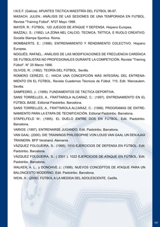 187 
I.N.E.F. (Galicia). APUNTES TÁCTICA MAESTRÍA DEL FÚTBOL 96-97. 
MASACH, JULEN.: ANÁLISIS DE LAS SESIONES DE UNA TEMPORADA EN FUTBOL. 
Revista "Training Fútbol". Nº27 Mayo 1998. 
MAYER, R.: FÚTBOL. 120 JUEGOS DE ATAQUE Y DEFENSA. Hispano Europea. 
MAZZALI. S.: (1992). LA ZONA NEL CALCIO, TECNICA, TATTICA, E RUOLO CREATIVO. 
Societa Stampa Sportiva. Roma. 
MOMBAERTS. E.: (1998). ENTRENAMIENTO Y RENDIMIENTO COLECTIVO. Hispano 
Europea. 
NOGUÉS, RAFAEL.: ANÁLISIS DE LAS MODIFICACIONES DE FRECUENCIA CARDÍACA 
DE FUTBOLISTAS NO PROFESIONALES DURANTE LA COMPETICIÓN. Revista "Training 
Fútbol". N° 25 Marzo 1998. 
OLIVOS, R.: (1992). TEORÍA DEL FÚTBOL. Sevilla. 
ROMERO CEREZO, C.: HACIA UNA CONCEPCIÓN MÁS INTEGRAL DEL ENTRENA-MIENTO 
EN EL FÚTBOL. Revista Cuadernos Técnicos de Fútbol. ?15. Edit. Wanceulem. 
Sevilla. 
SAMPEDRO, J.: (1999). FUNDAMENTOS DE TÁCTICA DEPORTIVA. 
SANS TORRELLES, A., FRATTAROLA ALCARAZ, C.: (1997). ENTRENAMIENTO EN EL 
FÚTBOL BASE. Editorial Paidotribo. Barcelona. 
SANS TORRELLES, A., FRATTAROLA ALCARAZ, C.: (1998). PROGRAMAS DE ENTRE-NAMIENTO 
PARA LA ETAPA DE TECNIFICACIÓN. Editorial Paidotribo. Barcelona. 
STAPELFELD W.: (1995). EL DUELO ENTRE DOS EN FÚTBOL. Edit. Paidotribo. 
Barcelona. 
VARIOS: (1997). ENTRENARSE JUGANDO. Edit. Paidotribo. Barcelona. 
VAN GAAL: (2000). DIE TRAININGS PHILOSOPHIE VON LOUIS VAN GAAL UN DEN AJAX 
TRAINERN. BFP Vershand. Alemania. 
VÁZQUEZ FOLGUEIRA, S.: (1995). 1010 EJERCICIOS DE DEFENSA EN FÚTBOL. Edit. 
Paidotribo. Barcelona. 
VÁZQUEZ FOLGUEIRA, S.: ( 2001 ). 1022 EJERCICIOS DE ATAQUE EN FÚTBOL. Edit. 
Paidotribo. Barcelona. 
WALKER, A. L.. y DONOHVE J.: (1998). NUEVOS CONCEPTOS DE ATAQUE PARA UN 
BALONCESTO MODERNO. Edit. Paidotribo. Barcelona. 
WEIN, H.: (2000). FÚTBOL A LA MEDIDA DEL ADOLESCENTE. Cedifa. 
 
