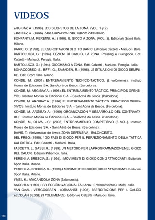 188 
VIDEOS 
ARGIBAY, A.: (1996). LOS SECRETOS DE LA ZONA. (VOL. 1 y 2). 
ARGIBAY, A.: (1999). ORGANIZACIÓN DEL JUEGO OFENSIVO. 
BONFANTI, M, PERENNI. A.: (1996). IL GIOCO A ZONA. (VOL. 2). Editoriale Sport Italia. 
Milano. 
BARIC, O.: (1998). LE ESERCITAZIONI DI OTTO BARIC. Editoriale Calzetti - Mariucci. Italia. 
BARTOLUCCI, G.: (1994). LEZIONI DI CALCIO. LA ZONA. Pressing e Fuerigioco. Edit. 
Calzetti - Mariucci. Perugia. Italia. 
BARTOLUCCI. G.: (1994). GIOCHIAMO A ZONA. Edti. Calzetti - Mariucci. Perugia. Italia. 
BONACCORSO, S., BIFFI, G., SAMADEN, R.: (1998). LE SITUAZIONI DI GIOCO SEMPLI-CE. 
Edit. Sport Italia. Milano. 
CONDE, M.: (2001). ENTRENAMIENTO TÉCNICO-TÁCTICO. (2 volúmenes). Instituto 
Monsa de Ediciones S.A. SantAdriá de Besos. (Barcelona). 
CONDE, M., ARGIBAY. A.: (1996). EL ENTRENAMIENTO TÁCTICO. PRINCIPIOS OFENSI-VOS. 
Instituto Monsa de Ediciones S.A. - SantAdriá de Besos. (Barcelona). 
CONDE, M., ARGIBAY, A.: (1996). EL ENTRENAMIENTO TÁCTICO. PRINCIPIOS DEFEN-SIVOS. 
Instituto Monsa de Ediciones S.A. - Sant Adriá de Besos. (Barcelona). 
CONDE, M., ARGIBAY, A.: (1999). ORGANIZACIÓN Y DESARROLLO DEL CONTRAATA-QUE. 
Instituto Monsa de Ediciones S.A. - SantAdriá de Besos. (Barcelona). 
CONDE, M., OLIVA, J.C.: (2003) ENTRENAMIENTO COMPETITIVO (6 VOL.). Instituto 
Monsa de Ediciones S.A. - Sant Adriá de Besos. (Barcelona). 
DAVIS, T.: (Universidad de lowa). ZONA DEFENSIVA - BALONCESTO. 
DEL FREO: (1998). 1000 FASI DI GIOCO PER IL PERFEZIONAMENTO DELLA TATTICA 
CALCISTICA. Edit. Calzetti - Mariucci. Italia. 
FASCETTI. E., SASSI, R.: (1999). UN METODO PER LA PROGRAMMAZIONE NEL GIOCO 
DEL CALCIO. Edizioni Prhomos. Italia. 
PERENI, A, BRESCIA, S.: (1999). I MOVIMENTI DI GIOCO CON 2 ATTACCANTI. Editoriale 
Sport Italia. Milano. 
PERENI, A., BRESCIA, S.: (1999). I MOVIMENTI DI GIOCO CON 3 ATTACCANTI. Editoriale 
Sport Italia. Milano. 
0'NEIL K.: ATACANDO LA ZONA (Baloncesto). 
SACCHI.A.: (1997). SELECCIÓN NACIONAL TALIANA. (Entrenamientos). Milán. Italia. 
VAN GAAL - VERGOOSSEN - ADRIAANSE. (1998). ESERCITAZIONE PER IL CALCIO 
ALL'OLAN DESSE (3 VOLUMENES). Editoriale Calzetti - Mariucci. Italia. 
 