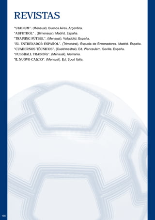 190 
REVISTAS 
"STADIUM". (Mensual). Buenos Aires. Argentina. 
"ABFUTBOL" . (Bimensual). Madrid. España. 
"TRAINING FÚTBOL". (Mensual). Valladolid. España. 
"EL ENTRENADOR ESPAÑOL". (Trimestral). Escuela de Entrenadores. Madrid. España. 
"CUADERNOS TÉCNICOS". (Cuatrimestral). Ed. Wanceulem. Sevilla. España. 
"FUSSBALL TRAINING". (Mensual). Alemania. 
"IL NUOVO CALCIO". (Mensual). Ed. Sport Italia. 
 