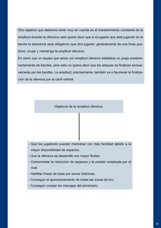 35 
Otro aspecto que debemos tener muy en cuenta es el mantenimiento constante de la 
amplitud durante la ofensiva; esto quiere decir que si el jugador que está jugando en la 
banda la abandona será obligatorio que otro jugador, generalmente de una línea pos-terior, 
ocupe y mantenga la amplitud ofensiva. 
Es cierto que un equipo que actúe con amplitud ofensiva establece un juego predomi-nantemente 
de bandas, pero esto no quiere decir que los ataques se finalicen exclusi-vamente 
por las bandas. La amplitud, precisamente, también va a favorecer la finaliza-ción 
de la ofensiva por el carril central. 
Objetivos de la amplitud ofensiva. 
- Que los jugadores puedan maniobrar con más facilidad debido a la 
mayor disponibilidad de espacios. 
- Que la ofensiva se desarrolle con mayor fluidez. 
- Contrarrestar la reducción de espacios y la presión empleada por el 
rival. 
- Habilitar líneas de pase por zonas interiores. 
- Conseguir el aprovechamiento de todas las zonas de tiro. 
- Conseguir romper los marcajes del adversario. 
 
