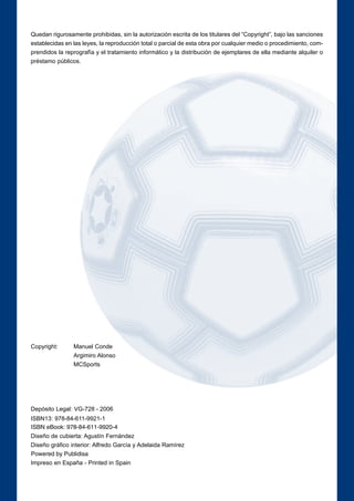 Quedan rigurosamente prohibidas, sin la autorización escrita de los titulares del “Copyright”, bajo las sanciones 
establecidas en las leyes, la reproducción total o parcial de esta obra por cualquier medio o procedimiento, com-prendidos 
la reprografía y el tratamiento informático y la distribución de ejemplares de ella mediante alquiler o 
préstamo públicos. 
Copyright: Manuel Conde 
Argimiro Alonso 
MCSports 
Depósito Legal: VG-728 - 2006 
ISBN13: 978-84-611-9921-1 
ISBN eBook: 978-84-611-9920-4 
Diseño de cubierta: Agustín Fernández 
Diseño gráfico interior: Alfredo García y Adelaida Ramírez 
Powered by Publidisa 
Impreso en España - Printed in Spain 
 