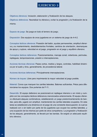 Objetivos ofensivos: Iniciación, elaboración y finalización de los ataques. 
Objetivos defensivos: Neutralizar la ofensiva y evitar la progresión y la finalización de la 
misma. 
Espacio de juego: Se juega en todo el terreno de juego. 
Disposición: Dos equipos de once jugadores en un sistema de juego de 4-4-2. 
Conceptos tácticos ofensivos: Posesión del balón, ayudas permanentes, amplitud ofensi-va 
y su mantenimiento, desdoblamientos frontales, cambios de orientación, desmarques 
de apoyo y ruptura, velocidad en el juego, progresión en el juego y equilibrio ofensivo. 
Conceptos tácticos defensivos: Posicionamientos, marcaje zonal, coberturas, permutas, 
repliegues, temporizaciones, presión e interceptaciones. 
Acciones técnicas ofensivas: Pases cortos, medios y largos, controles, habilidad dinámi-ca 
por el suelo y tiros, generalmente, de procedencia lateral. 
Acciones técnicas defensivas: Principalmente interceptaciones. 
Número de toques: Libre pero imprimiendo la mayor velocidad al juego posible. 
Material: Conos que marquen los carriles laterales. Balones suficientes. Petos para dife-renciarse 
los equipos. Dos porterías de F-11. 
Desarrollo: El equipo defensivo se posicionará en repliegue intensivo o en mixto y cum-plirá 
con los conceptos tácticos defensivos mencionados anteriormente. El equipo ofensi-vo 
efectuará ataques combinativos, estableciendo un juego predominantemente de ban-das; 
para ello, jugará con amplitud, manteniendo los carriles laterales ocupados. En esta 
tarea se establecerá una dinámica en el juego de una constante desocupación, la cual se 
realizará con o sin balón por parte de los jugadores que ocupan los carriles laterales, y 
una ocupación de los mismos por parte de otros compañeros. La progresión y finalización 
de los ataques, generalmente, se llevará por las bandas. Se exigirá un adecuado equili-brio 
ofensivo. 
44 
EJERCICIO 5 
 