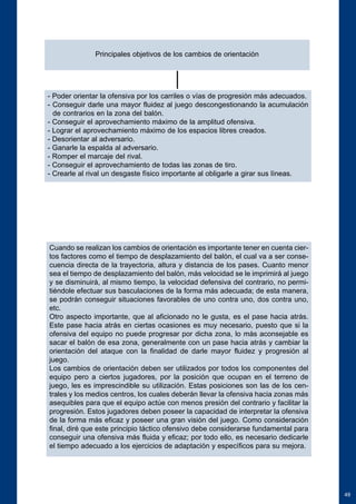 49 
Principales objetivos de los cambios de orientación 
- Poder orientar la ofensiva por los carriles o vías de progresión más adecuados. 
- Conseguir darle una mayor fluidez al juego descongestionando la acumulación 
de contrarios en la zona del balón. 
- Conseguir el aprovechamiento máximo de la amplitud ofensiva. 
- Lograr el aprovechamiento máximo de los espacios libres creados. 
- Desorientar al adversario. 
- Ganarle la espalda al adversario. 
- Romper el marcaje del rival. 
- Conseguir el aprovechamiento de todas las zonas de tiro. 
- Crearle al rival un desgaste físico importante al obligarle a girar sus líneas. 
Cuando se realizan los cambios de orientación es importante tener en cuenta cier-tos 
factores como el tiempo de desplazamiento del balón, el cual va a ser conse-cuencia 
directa de la trayectoria, altura y distancia de los pases. Cuanto menor 
sea el tiempo de desplazamiento del balón, más velocidad se le imprimirá al juego 
y se disminuirá, al mismo tiempo, la velocidad defensiva del contrario, no permi-tiéndole 
efectuar sus basculaciones de la forma más adecuada; de esta manera, 
se podrán conseguir situaciones favorables de uno contra uno, dos contra uno, 
etc. 
Otro aspecto importante, que al aficionado no le gusta, es el pase hacia atrás. 
Este pase hacia atrás en ciertas ocasiones es muy necesario, puesto que si la 
ofensiva del equipo no puede progresar por dicha zona, lo más aconsejable es 
sacar el balón de esa zona, generalmente con un pase hacia atrás y cambiar la 
orientación del ataque con la finalidad de darle mayor fluidez y progresión al 
juego. 
Los cambios de orientación deben ser utilizados por todos los componentes del 
equipo pero a ciertos jugadores, por la posición que ocupan en el terreno de 
juego, les es imprescindible su utilización. Estas posiciones son las de los cen-trales 
y los medios centros, los cuales deberán llevar la ofensiva hacia zonas más 
asequibles para que el equipo actúe con menos presión del contrario y facilitar la 
progresión. Estos jugadores deben poseer la capacidad de interpretar la ofensiva 
de la forma más eficaz y poseer una gran visión del juego. Como consideración 
final, diré que este principio táctico ofensivo debe considerarse fundamental para 
conseguir una ofensiva más fluida y eficaz; por todo ello, es necesario dedicarle 
el tiempo adecuado a los ejercicios de adaptación y específicos para su mejora. 
 