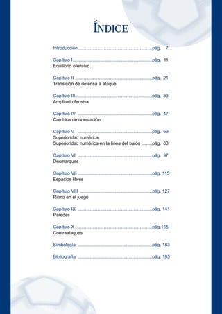 ÍNDICE 
Introducción............................................................pág. 7 
Capítulo I................................................................pág. 11 
Equilibrio ofensivo 
Capítulo II ..............................................................pág. 21 
Transición de defensa a ataque 
Capítulo III..............................................................pág. 33 
Amplitud ofensiva 
Capítulo IV ............................................................pág. 47 
Cambios de orientación 
Capítulo V ............................................................pág. 69 
Superioridad numérica 
Superioridad numérica en la línea del balón ........pág. 83 
Capítulo VI ............................................................pág. 97 
Desmarques 
Capítulo VII ............................................................pág. 115 
Espacios libres 
Capítulo VIII ..........................................................pág. 127 
Ritmo en el juego 
Capítulo IX ............................................................pág. 141 
Paredes 
Capítulo X ..............................................................pág.155 
Contraataques 
Simbología ............................................................pág. 183 
Bibliografía ............................................................pág. 185 
 