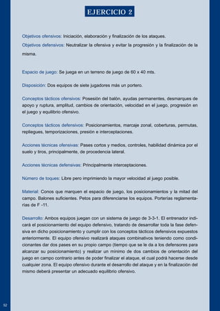 Objetivos ofensivos: Iniciación, elaboración y finalización de los ataques. 
Objetivos defensivos: Neutralizar la ofensiva y evitar la progresión y la finalización de la 
misma. 
Espacio de juego: Se juega en un terreno de juego de 60 x 40 mts. 
Disposición: Dos equipos de siete jugadores más un portero. 
Conceptos tácticos ofensivos: Posesión del balón, ayudas permanentes, desmarques de 
apoyo y ruptura, amplitud, cambios de orientación, velocidad en el juego, progresión en 
el juego y equilibrio ofensivo. 
Conceptos tácticos defensivos: Posicionamientos, marcaje zonal, coberturas, permutas, 
repliegues, temporizaciones, presión e interceptaciones. 
Acciones técnicas ofensivas: Pases cortos y medios, controles, habilidad dinámica por el 
suelo y tiros, principalmente, de procedencia lateral. 
Acciones técnicas defensivas: Principalmente interceptaciones. 
Número de toques: Libre pero imprimiendo la mayor velocidad al juego posible. 
Material: Conos que marquen el espacio de juego, los posicionamientos y la mitad del 
campo. Balones suficientes. Petos para diferenciarse los equipos. Porterías reglamenta-rías 
de F -11. 
Desarrollo: Ambos equipos juegan con un sistema de juego de 3-3-1. El entrenador indi-cará 
el posicionamiento del equipo defensivo, tratando de desarrollar toda la fase defen-siva 
en dicho posicionamiento y cumplir con los conceptos tácticos defensivos expuestos 
anteriormente. El equipo ofensivo realizará ataques combinativos teniendo como condi-cionantes 
dar dos pases en su propio campo (tiempo que se le da a los defensores para 
alcanzar su posicionamiento) y realizar un mínimo de dos cambios de orientación del 
juego en campo contrario antes de poder finalizar el ataque, el cual podrá hacerse desde 
cualquier zona. El equipo ofensivo durante el desarrollo del ataque y en la finalización del 
mismo deberá presentar un adecuado equilibrio ofensivo. 
52 
EJERCICIO 2 
 