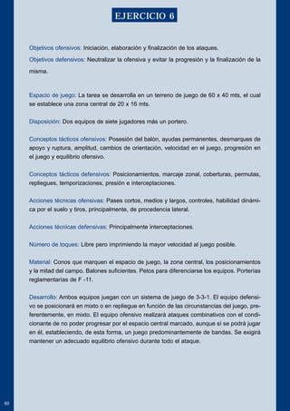 Objetivos ofensivos: Iniciación, elaboración y finalización de los ataques. 
Objetivos defensivos: Neutralizar la ofensiva y evitar la progresión y la finalización de la 
misma. 
Espacio de juego: La tarea se desarrolla en un terreno de juego de 60 x 40 mts, el cual 
se establece una zona central de 20 x 16 mts. 
Disposición: Dos equipos de siete jugadores más un portero. 
Conceptos tácticos ofensivos: Posesión del balón, ayudas permanentes, desmarques de 
apoyo y ruptura, amplitud, cambios de orientación, velocidad en el juego, progresión en 
el juego y equilibrio ofensivo. 
Conceptos tácticos defensivos: Posicionamientos, marcaje zonal, coberturas, permutas, 
repliegues, temporizaciones, presión e interceptaciones. 
Acciones técnicas ofensivas: Pases cortos, medios y largos, controles, habilidad dinámi-ca 
por el suelo y tiros, principalmente, de procedencia lateral. 
Acciones técnicas defensivas: Principalmente interceptaciones. 
Número de toques: Libre pero imprimiendo la mayor velocidad al juego posible. 
Material: Conos que marquen el espacio de juego, la zona central, los posicionamientos 
y la mitad del campo. Balones suficientes. Petos para diferenciarse los equipos. Porterías 
reglamentarías de F -11. 
Desarrollo: Ambos equipos juegan con un sistema de juego de 3-3-1. El equipo defensi-vo 
se posicionará en mixto o en repliegue en función de las circunstancias del juego, pre-ferentemente, 
en mixto. El equipo ofensivo realizará ataques combinativos con el condi-cionante 
de no poder progresar por el espacio central marcado, aunque sí se podrá jugar 
en él, estableciendo, de esta forma, un juego predominantemente de bandas. Se exigirá 
mantener un adecuado equilibrio ofensivo durante todo el ataque. 
60 
EJERCICIO 6 
 