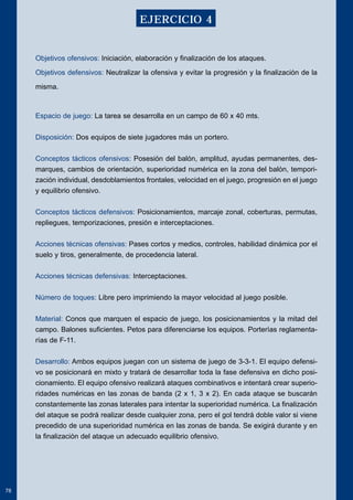 Objetivos ofensivos: Iniciación, elaboración y finalización de los ataques. 
Objetivos defensivos: Neutralizar la ofensiva y evitar la progresión y la finalización de la 
misma. 
Espacio de juego: La tarea se desarrolla en un campo de 60 x 40 mts. 
Disposición: Dos equipos de siete jugadores más un portero. 
Conceptos tácticos ofensivos: Posesión del balón, amplitud, ayudas permanentes, des-marques, 
cambios de orientación, superioridad numérica en la zona del balón, tempori-zación 
individual, desdoblamientos frontales, velocidad en el juego, progresión en el juego 
y equilibrio ofensivo. 
Conceptos tácticos defensivos: Posicionamientos, marcaje zonal, coberturas, permutas, 
repliegues, temporizaciones, presión e interceptaciones. 
Acciones técnicas ofensivas: Pases cortos y medios, controles, habilidad dinámica por el 
suelo y tiros, generalmente, de procedencia lateral. 
Acciones técnicas defensivas: Interceptaciones. 
Número de toques: Libre pero imprimiendo la mayor velocidad al juego posible. 
Material: Conos que marquen el espacio de juego, los posicionamientos y la mitad del 
campo. Balones suficientes. Petos para diferenciarse los equipos. Porterías reglamenta-rías 
de F-11. 
Desarrollo: Ambos equipos juegan con un sistema de juego de 3-3-1. El equipo defensi-vo 
se posicionará en mixto y tratará de desarrollar toda la fase defensiva en dicho posi-cionamiento. 
El equipo ofensivo realizará ataques combinativos e intentará crear superio-ridades 
numéricas en las zonas de banda (2 x 1, 3 x 2). En cada ataque se buscarán 
constantemente las zonas laterales para intentar la superioridad numérica. La finalización 
del ataque se podrá realizar desde cualquier zona, pero el gol tendrá doble valor si viene 
precedido de una superioridad numérica en las zonas de banda. Se exigirá durante y en 
la finalización del ataque un adecuado equilibrio ofensivo. 
78 
EJERCICIO 4 
 