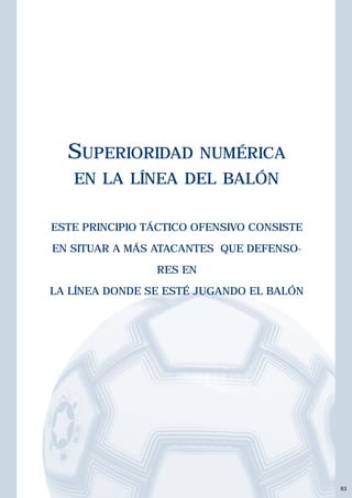 83 
SUPERIORIDAD NUMÉRICA 
EN LA LÍNEA DEL BALÓN 
ESTE PRINCIPIO TÁCTICO OFENSIVO CONSISTE 
EN SITUAR A MÁS ATACANTES QUE DEFENSO-RES 
EN 
LA LÍNEA DONDE SE ESTÉ JUGANDO EL BALÓN 
 