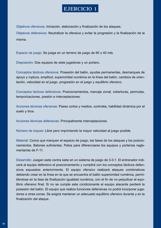 Objetivos ofensivos: Iniciación, elaboración y finalización de los ataques. 
Objetivos defensivos: Neutralizar la ofensiva y evitar la progresión y la finalización de la 
misma. 
Espacio de juego: Se juega en un terreno de juego de 60 x 40 mts. 
Disposición: Dos equipos de siete jugadores y un portero. 
Conceptos tácticos ofensivos: Posesión del balón, ayudas permanentes, desmarques de 
apoyo y ruptura, amplitud, superioridad numérica en la línea del balón, cambios de orien-tación, 
velocidad en el juego, progresión en el juego y equilibrio ofensivo. 
Conceptos tácticos defensivos: Posicionamientos, marcaje zonal, coberturas, permutas, 
temporizaciones, presión e interceptaciones. 
Acciones técnicas ofensivas: Pases cortos y medios, controles, habilidad dinámica por el 
suelo y tiros. 
Acciones técnicas defensivas: Principalmente interceptaciones. 
Número de toques: Libre pero imprimiendo la mayor velocidad al juego posible. 
Material: Conos que marquen el espacio de juego, las fases de los ataques y los posicio-namientos. 
Balones suficientes. Petos para diferenciarse los equipos y porterías regla-mentarías 
de F-11. 
Desarrollo: Juegan siete contra siete en un sistema de juego de 3-3-1. El entrenador indi-cará 
al equipo defensivo el posicionamiento y cumplirá con los conceptos tácticos defen-sivos 
expuestos anteriormente. El equipo ofensivo realizará ataques combinativos 
debiendo crear en la línea en la que se encuentra el balón superioridad numérica, permi-tiéndose 
en la fase de finalización igualdad numérica, con el fin de no perjudicar el equi-librio 
ofensivo final. Si no se cumple este condicionante el equipo atacante perderá la 
posesión del balón. El equipo que realiza funciones defensivas no podrá incorporar juga-dores 
a otras zonas. Se exigirá mantener un adecuado equilibrio ofensivo durante y en la 
finalización del ataque. 
84 
EJERCICIO 1 
 