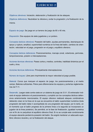 Objetivos ofensivos: Iniciación, elaboración y finalización de los ataques. 
Objetivos defensivos: Neutralizar la ofensiva y evitar la progresión y la finalización de la 
misma. 
Espacio de juego: Se juega en un terreno de juego de 60 x 40 mts. 
Disposición: Dos equipos de siete jugadores y un portero. 
Conceptos tácticos ofensivos: Posesión del balón, ayudas permanentes, desmarques de 
apoyo y ruptura, amplitud, superioridad numérica en la línea del balón, cambios de orien-tación, 
velocidad en el juego, progresión en el juego y equilibrio ofensivo. 
Conceptos tácticos defensivos: Posicionamientos, marcaje zonal, coberturas, permutas, 
temporizaciones, presión e interceptaciones. 
Acciones técnicas ofensivas: Pases cortos y medios, controles, habilidad dinámica por el 
suelo y tiros. 
Acciones técnicas defensivas: Principalmente interceptaciones. 
Número de toques: Libre pero imprimiendo la mayor velocidad al juego posible. 
Material: Conos que marquen el espacio de juego, los posicionamientos y el medio 
campo. Balones suficientes. Petos para diferenciarse los equipos y porterías reglamenta-rías 
de F-11. 
Desarrollo: Juegan siete contra siete en un sistema de juego de 3-3-1. El entrenador indi-cará 
al equipo defensivo el posicionamiento y cumplirá con los conceptos tácticos defen-sivos 
anteriormente mencionados. El equipo ofensivo realizará ataques combinativos 
debiendo crear en la línea en la que se encuentra el balón superioridad numérica (toda 
progresión del balón debe ir acompañada de una progresión del equipo; por lo tanto, en 
el momento que el balón progrese de la primera línea a la segunda se incorporará un 
jugador de la línea posterior). Se permitirá, en la fase de finalización, igualdad numérica 
con el fin de no perjudicar el equilibrio ofensivo final. Si no se cumple este condicionante 
el equipo atacante perderá la posesión del balón. Se exigirá mantener un adecuado equi-librio 
ofensivo durante y en la finalización del ataque. 
86 
EJERCICIO 2 
 