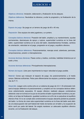 Objetivos ofensivos: Iniciación, elaboración y finalización de los ataques. 
Objetivos defensivos: Neutralizar la ofensiva y evitar la progresión y la finalización de la 
misma. 
Espacio de juego: Se juega en un terreno de juego de 60 x 40 mts. 
Disposición: Dos equipos de siete jugadores y un portero. 
Conceptos tácticos ofensivos: Posesión del balón, amplitud y su mantenimiento, ayudas 
permanentes, desmarques de apoyo y ruptura, superioridad numérica en la línea del 
balón, superioridad numérica en la zona del balón, desdoblamientos frontales, cambios 
de orientación, velocidad en el juego, progresión en el juego y equilibrio ofensivo. 
Conceptos tácticos defensivos: Posicionamientos, marcaje zonal, coberturas, permutas, 
temporizaciones, presión e interceptaciones. 
Acciones técnicas ofensivas: Pases cortos y medios, controles, habilidad dinámica por el 
suelo y tiros. 
Acciones técnicas defensivas: Principalmente interceptaciones. 
Número de toques: Libre pero imprimiendo la mayor velocidad al juego posible. 
Material: Conos que marquen el espacio de juego, los posicionamientos y el medio 
campo. Balones suficientes. Petos para diferenciarse los equipos y porterías reglamenta-rías 
de F-11. 
Desarrollo: Juegan ocho contra ocho en un sistema de juego de 3-3-1. El entrenador indi-cará 
al equipo defensivo el posicionamiento y cumplirá con los conceptos tácticos defen-sivos 
anteriormente expuestos. El equipo ofensivo realizará ataques combinativos 
debiendo crear en la línea en la que se encuentra el balón superioridad numérica y se per-mitirá, 
en la fase de finalización, igualdad numérica con el fin de no perjudicar el equilibrio 
ofensivo final. Si no se cumple este condicionante el equipo atacante perderá la posesión 
del balón. La forma de crear esta superioridad numérica en la línea del balón será debi-da 
a la desocupación del carril lateral del medio de banda con el balón y la ocupación de 
dicho carril por parte del lateral. Se exigirá mantener un adecuado equilibrio ofensivo 
durante y en la finalización del ataque. 
90 
EJERCICIO 4 
 