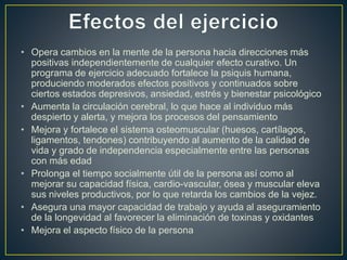 • Opera cambios en la mente de la persona hacia direcciones más
positivas independientemente de cualquier efecto curativo. Un
programa de ejercicio adecuado fortalece la psiquis humana,
produciendo moderados efectos positivos y continuados sobre
ciertos estados depresivos, ansiedad, estrés y bienestar psicológico
• Aumenta la circulación cerebral, lo que hace al individuo más
despierto y alerta, y mejora los procesos del pensamiento
• Mejora y fortalece el sistema osteomuscular (huesos, cartílagos,
ligamentos, tendones) contribuyendo al aumento de la calidad de
vida y grado de independencia especialmente entre las personas
con más edad
• Prolonga el tiempo socialmente útil de la persona así como al
mejorar su capacidad física, cardio-vascular, ósea y muscular eleva
sus niveles productivos, por lo que retarda los cambios de la vejez.
• Asegura una mayor capacidad de trabajo y ayuda al aseguramiento
de la longevidad al favorecer la eliminación de toxinas y oxidantes
• Mejora el aspecto físico de la persona
 