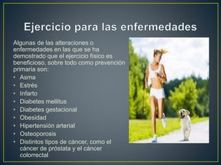 Algunas de las alteraciones o
enfermedades en las que se ha
demostrado que el ejercicio físico es
beneficioso, sobre todo como prevención
primaria son:
• Asma
• Estrés
• Infarto
• Diabetes mellitus
• Diabetes gestacional
• Obesidad
• Hipertensión arterial
• Osteoporosis
• Distintos tipos de cáncer, como el
cáncer de próstata y el cáncer
colorrectal
 