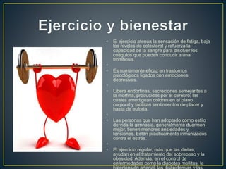 • El ejercicio atenúa la sensación de fatiga, baja
los niveles de colesterol y refuerza la
capacidad de la sangre para disolver los
coágulos que pueden conducir a una
trombosis.
•
• Es sumamente eficaz en trastornos
psicológicos ligados con emociones
depresivas.
•
• Libera endorfinas, secreciones semejantes a
la morfina, producidas por el cerebro; las
cuales amortiguan dolores en el plano
corporal y facilitan sentimientos de placer y
hasta de euforia.
•
• Las personas que han adoptado como estilo
de vida la gimnasia, generalmente duermen
mejor, tienen menores ansiedades y
tensiones. Están prácticamente inmunizados
contra el estrés.
•
• El ejercicio regular, más que las dietas,
ayudan en el tratamiento del sobrepeso y la
obesidad. Además, en el control de
enfermedades como la diabetes mellitus, la
 