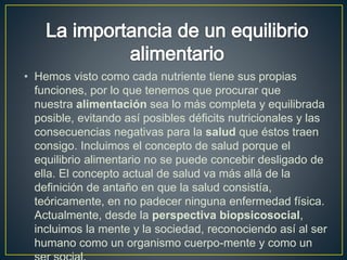 • Hemos visto como cada nutriente tiene sus propias
funciones, por lo que tenemos que procurar que
nuestra alimentación sea lo más completa y equilibrada
posible, evitando así posibles déficits nutricionales y las
consecuencias negativas para la salud que éstos traen
consigo. Incluimos el concepto de salud porque el
equilibrio alimentario no se puede concebir desligado de
ella. El concepto actual de salud va más allá de la
definición de antaño en que la salud consistía,
teóricamente, en no padecer ninguna enfermedad física.
Actualmente, desde la perspectiva biopsicosocial,
incluimos la mente y la sociedad, reconociendo así al ser
humano como un organismo cuerpo-mente y como un
 