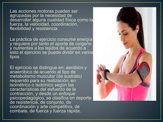 Las acciones motoras pueden ser
agrupadas por la necesidad de
desarrollar alguna cualidad física como la
fuerza, la velocidad, coordinación,
flexibilidad y resistencia.
La práctica de ejercicio consume energía
y requiere por tanto el aporte de oxígeno
y nutrientes a los tejidos de acuerdo a
esto el ejercicio se puede dividir en varios
tipos
El ejercicio se distingue en: aeróbico y
anaeróbico de acuerdo al tipo de
metabolismo muscular (de sustrato)
requerido para su realización, en
isométrico o isotónico según las
características del esfuerzo de la
contracción, y desde un enfoque
psicopedagógico, se clasifica en deporte
de resistencia, de conjunto, de
coordinación y arte competitivo, de
combate, de fuerza y fuerza rápida.
 