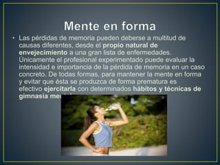 • Las pérdidas de memoria pueden deberse a multitud de
causas diferentes, desde el propio natural de
envejecimiento a una gran lista de enfermedades.
Únicamente el profesional experimentado puede evaluar la
intensidad e importancia de la pérdida de memoria en un caso
concreto. De todas formas, para mantener la mente en forma
y evitar que ésta se produzca de forma prematura es
efectivo ejercitarla con determinados hábitos y técnicas de
gimnasia mental.
 