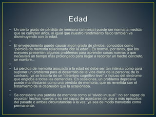 • Un cierto grado de pérdida de memoria (amnesia) puede ser normal a medida
que se cumplen años, al igual que nuestro rendimiento físico también va
disminuyendo con la edad.
•
• El envejecimiento puede causar algún grado de olvidos, conocidos como
“pérdida de memoria relacionada con la edad”. Es normal, por tanto, que los
mayores presenten algunos problemas para aprender cosas nuevas o que
necesiten un tiempo más prolongado para llegar a recordar un hecho concreto,
un nombre…
•
• La pérdida de memoria asociada a la edad no debe ser tan intensa como para
suponer un problema para el desarrollo de la vida diaria de la persona; de lo
contrario, ya se trataría de un “deterioro cognitivo leve” o incluso del síndrome
que engloba a todas las demencias. En ocasiones, un problema depresivo
puede manifestarse como una pérdida de memoria, que es revertida con el
tratamiento de la depresión que la ocasionaba.
•
• Se considera una pérdida de memoria como el “olvido inusual”: no ser capaz de
recordar hechos nuevos o no ser capaz de acordarse de uno o más episodios
del pasado o ambas circunstancias a la vez, ya sea de modo transitorio como
permanente.
 