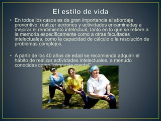 • En todos los casos es de gran importancia el abordaje
preventivo: realizar acciones y actividades encaminadas a
mejorar el rendimiento intelectual, tanto en lo que se refiere a
la memoria específicamente como a otras facultades
intelectuales, como la capacidad de cálculo o la resolución de
problemas complejos.
• A partir de los 40 años de edad se recomienda adquirir el
hábito de realizar actividades intelectuales, a menudo
conocidas como “gimnasia mental”.
 
