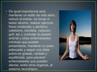 • De igual importancia será
mantener un estilo de vida sano,
reducir el estrés, no fumar ni
beber alcohol, realizar ejercicio
físico moderado y aeróbico
(atletismo, bicicleta, natación,
golf, etc.), controlar la presión
arterial y otras enfermedades
crónicas que puedan
presentarse, mantener un peso
adecuado y seguir una dieta
pobre en grasas, variada y
equilibrada, para prevenir
enfermedades que puedan
afectar, entre otros órganos, al
sistema neurológico.
 