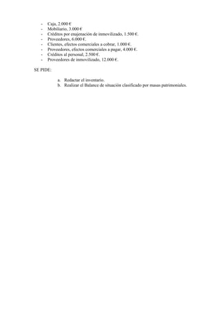 -   Caja, 2.000 €
   -   Mobiliario, 3.000 €
   -   Créditos por enajenación de inmovilizado, 1.500 €.
   -   Proveedores, 6.000 €.
   -   Clientes, efectos comerciales a cobrar, 1.000 €.
   -   Proveedores, efectos comerciales a pagar, 4.000 €.
   -   Créditos al personal, 2.500 €.
   -   Proveedores de inmovilizado, 12.000 €.

SE PIDE:

            a. Redactar el inventario.
            b. Realizar el Balance de situación clasificado por masas patrimoniales.
 