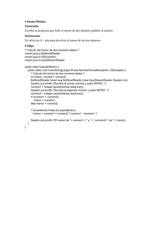 CalcularMinimo
Enunciado.
Escriba un programa que halle el menor de dos números pedidos al usuario.
Orientación.
Se utiliza un if – else para devolver el menor de los dos números.
Código.
/* Calculo del menor de dos numeros dados */
import java.io.BufferedReader;
import java.io.IOException;
import java.io.InputStreamReader;
public class CalcularMinimo {
public static void main(String[] args) throws NumberFormatException, IOException {
/* Calculo del menor de dos numeros dados */
int menor, numero1, numero2;
BufferedReader linea=new BufferedReader (new InputStreamReader (System.in));
System.out.println ("Escriba el primer numero y pulso INTRO: ");
numero1 = Integer.parseInt(linea.readLine());
System.out.println ("Escriba el segundo numero y pulso INTRO: ");
numero2 = Integer.parseInt(linea.readLine());
if (numero1 < numero2)
menor = numero1;
else menor = numero2;
/* la sentencia if-else es equivalente a:
* menor = numero1 < numero2 ? numero1 : numero2; */
System.out.println ("El menor de "+ numero1 + " y " + numero2+ " es " + menor);
}
}
 