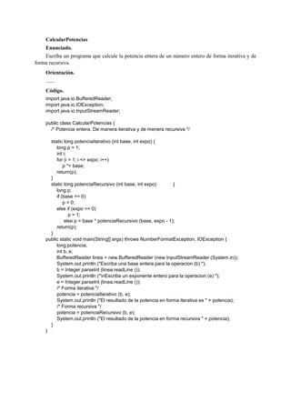 CalcularPotencias
Enunciado.
Escriba un programa que calcule la potencia entera de un número entero de forma iterativa y de
forma recursiva.
Orientación.
.......
Código.
import java.io.BufferedReader;
import java.io.IOException;
import java.io.InputStreamReader;
public class CalcularPotencias {
/* Potencia entera. De manera iterativa y de menera recursiva */
static long potenciaIterativo (int base, int expo) {
long p = 1;
int i;
for (i = 1; i <= expo; i++)
p *= base;
return(p);
}
static long potenciaRecursivo (int base, int expo) {
long p;
if (base == 0)
p = 0;
else if (expo == 0)
p = 1;
else p = base * potenciaRecursivo (base, expo - 1);
return(p);
}
public static void main(String[] args) throws NumberFormatException, IOException {
long potencia;
int b, e;
BufferedReader linea = new BufferedReader (new InputStreamReader (System.in));
System.out.println ("Escriba una base entera para la operacion (b) ");
b = Integer.parseInt (linea.readLine ());
System.out.println ("nEscriba un exponente entero para la operacion (e) ");
e = Integer.parseInt (linea.readLine ());
/* Forma iterativa */
potencia = potenciaIterativo (b, e);
System.out.println ("El resultado de la potencia en forma iterativa es " + potencia);
/* Forma recursiva */
potencia = potenciaRecursivo (b, e);
System.out.println ("El resultado de la potencia en forma recursiva " + potencia);
}
}
 