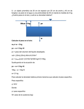 5.- un objeto prismático de 20 cm de espesor por 20 cm de ancho y 40 cm de
longitud, se pesó en el agua a una profundidad de 50 cm dando la medida de 5 kg
¿Cuánto pesa en el aire y cuál es su densidad relativa?
50cm 5 kg pv
Calcular el peso en el aire:
wtot= w – 5 kg
pv – w + 5 kg =0
pv = peso del volumen del líquido desalojado.
vol= (.20m)(.20m)(.40m)=0.016m3
pv = (γagua)(vol)= (0.016m3)(1000 kg/m3)=16kg
Sustituyendo en la ecuación de:
pv – w + 5 kg =0
16kg – w + 5kg=0
w= 21 kg
Para calcular la densidad relativa primero tenemos que calcular el peso específico.
Peso especifico
γ= W/V
Donde
γ= peso especifico
W= peso de la sustancia (kg)
 