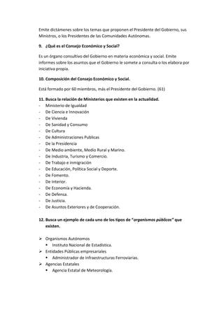 Emite dictámenes sobre los temas que proponen el Presidente del Gobierno, sus
Ministros, o los Presidentes de las Comunidades Autónomas.
9. ¿Qué es el Consejo Económico y Social?
Es un órgano consultivo del Gobierno en materia económica y social. Emite
informes sobre los asuntos que el Gobierno le somete a consulta o los elabora por
iniciativa propia.
10. Composición del Consejo Económico y Social.
Está formado por 60 miembros, más el Presidente del Gobierno. (61)
11. Busca la relación de Ministerios que existen en la actualidad.
- Ministerio de Igualdad
- De Ciencia e Innovación
- De Vivienda
- De Sanidad y Consumo
- De Cultura
- De Administraciones Publicas
- De la Presidencia
- De Medio ambiente, Medio Rural y Marino.
- De Industria, Turismo y Comercio.
- De Trabajo e inmigración
- De Educación, Política Social y Deporte.
- De Fomento.
- De Interior.
- De Economía y Hacienda.
- De Defensa.
- De Justicia.
- De Asuntos Exteriores y de Cooperación.
12. Busca un ejemplo de cada uno de los tipos de “organismos públicos” que
existen.
 Organismos Autónomos
 Instituto Nacional de Estadística.
 Entidades Públicas empresariales
 Administrador de Infraestructuras Ferroviarias.
 Agencias Estatales
 Agencia Estatal de Meteorología.
 