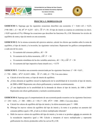 Universidad de Las Palmas de Gran Canaria
Departamento de Análisis Económico Aplicado
MACROECONOMÍA
Curso 2003-04
PRÁCTICA 3: MODELO IS-LM
EJERCICIO 1. Suponga que las siguientes ecuaciones describen una economía: C = 0,8(1−t)Y; t =0,25;
I=90−500 i ; G = 80; Md
/P= 0,25Y – 625 i; / 5
M P 0
= . El tipo de interés se expresa en centésimas (es decir,
i=0,05 equivale al 5%). Obtenga las ecuaciones que describen las funciones IS y LM. Determine los niveles de
equilibrio de renta y tipo de interés en esta economía.
EJERCICIO 2. En la misma economía del ejercicio anterior, calcule los efectos que tendrán sobre la renta de
equilibrio, el tipo de interés y la inversión, las siguientes variaciones. Represente los gráficos correspondientes
a cada uno de los casos.
a. Un aumento del consumo público, ∆G = 30
b. Un aumento de la oferta monetaria, ∆ /
M P = 30
c. Un aumento simultáneo de las dos variables anteriores, ∆G = 30 y ∆ /
M P = 30
d. Un aumento del tipo impositivo hasta situarlo en t1 = 0.375
EJERCICIO 3. Considere una economía caracterizada por las siguientes funciones: C = 80 + 0,6Y ;
I = 750 – 2000 i; Md
/P =0,165Y–1000i ; / 600
M P = , G = 750. Con estos datos:
a. Calcule el nivel de renta y el tipo de interés de equilibrio.
b. ¿Cómo afectaría al equilibrio inicial la duplicación de la sensibilidad de la inversión al tipo de interés,
de 2000 a 4000? Represente este efecto gráficamente y razónelo económicamente.
c. ¿Y una duplicación en la sensibilidad de la demanda de dinero al tipo de interés, de 1000 a 2000?
Represente este efecto gráficamente y razónelo económicamente.
EJERCICIO 4. Suponga que el comportamiento de una economía puede resumirse en las siguientes funciones:
C = 250 + 0,8Yd ; I = 300 – 1000 i ; G = 150; T = 250; Md
/P = 1500 – 2000 i. Con estos datos:
a. Calcule los valores de equilibrio del tipo de interés y la oferta monetaria para Y = 1000.
b. Obtenga los nuevos valores de equilibrio del tipo de interés y la renta si se produce un aumento del
consumo público igual a 100. ¿Cuál es el efecto multiplicador obtenido?
c. Halle los nuevos valores de equilibrio del tipo de interés y la renta si se produce además un aumento de
la recaudación impositiva igual a 100. Calcule e interprete el nuevo multiplicador y represente
gráficamente los efectos producidos sobre las curvas IS y LM.
 