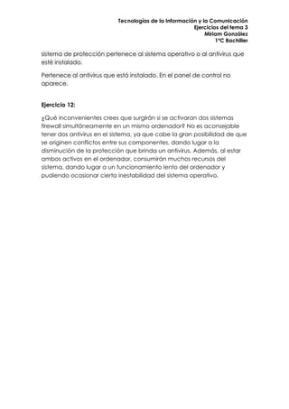 Tecnologías de la Información y la Comunicación
                                                       Ejercicios del tema 3
                                                            Miriam González
                                                                1ºC Bachiller

sistema de protección pertenece al sistema operativo o al antivirus que
esté instalado.

Pertenece al antivirus que está instalado. En el panel de control no
aparece.


Ejercicio 12:

¿Qué inconvenientes crees que surgirán si se activaran dos sistemas
firewall simultáneamente en un mismo ordenador? No es aconsejable
tener dos antivirus en el sistema, ya que cabe la gran posibilidad de que
se originen conflictos entre sus componentes, dando lugar a la
disminución de la protección que brinda un antivirus. Además, al estar
ambos activos en el ordenador, consumirán muchos recursos del
sistema, dando lugar a un funcionamiento lento del ordenador y
pudiendo ocasionar cierta inestabilidad del sistema operativo.
 