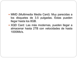  MMD (Multimedia Media Card): Muy parecidas a
los disquetes de 3.5 pulgadas. Estas pueden
llegar hasta los 8GB.
 XQD Card: Las más modernas, pueden llegar a
almacenar hasta 2TB con velocidades de hasta
1000Mb/s.
 