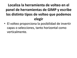 Localiza la herramienta de volteo en el
panel de herramientas de GIMP y escribe
los distinto tipos de volteo que podemos
elegir
• El volteo proporciona la posibilidad de invertir
capas o selecciones, tanto horizontal como
verticalmente.
 
