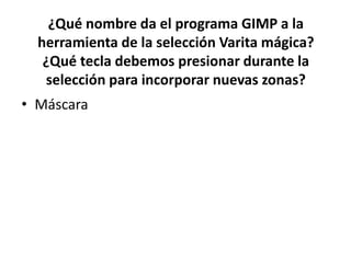 ¿Qué nombre da el programa GIMP a la
herramienta de la selección Varita mágica?
¿Qué tecla debemos presionar durante la
selección para incorporar nuevas zonas?
• Máscara
 
