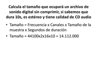 Calcula el tamaño que ocupará un archivo de
sonido digital sin comprimir, si sabemos que
dura 10s, es estéreo y tiene calidad de CD audio
• Tamaño = Frecuencia x Canales x Tamaño de la
muestra x Segundos de duración
• Tamaño = 44100x2x16x10 = 14.112.000
 
