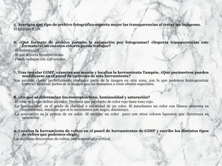 5. Averigua qué tipo de archivo fotográfico soporta mejor las transparencias al tratar las imágenes.
El formato RAW.
6. ¿Qué formato de archivo permite la animación por fotogramas? ¿Soporta transparencias este
formato?¿Con cuántos colores puede trabajar?
-El formato GIF.
-Sí que soporta transparencias.
-Puede trabajar con 256 colores.
7. Tras instalar GIMP, examina sus menús y localiza la herramienta Tampón. ¿Qué parámetros pueden
modificarse en el panel de opciones de esta herramienta?
Nos permite clonar perfectamente cualquier parte de la imagen en otra zona, con lo que podemos homogeneizar
texturas, eliminar partes de la imagen que no deseamos o crear efectos especiales.
8. ¿En qué se diferencian los conceptos tono, luminosidad y saturación?
-El tono es lo que define un color. Decimos que un objeto de color rojo tiene tono rojo.
-La luminosidad es el grado de claridad u oscuridad de un color. Si mezclamos un color con blanco aumenta su
luminosidad, mientras que si lo mezclamos con negro, disminuye.
-La saturación es la pureza de un color. Al mezclar un color puro con otros colores hacemos que disminuya su
saturación.
9. Localiza la herramienta de volteo en el panel de herramientas de GIMP y escribe los distintos tipos
de volteo que podemos elegir.
Las distintas direcciones de volteo, son horizontal y vertical.
 