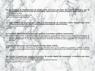 10. En el panel de herramientas de GIMP existe un icono que hace las mismas funciones que la
herramienta Pincel Corrector de Photoshop, ¿qué icono es?, ¿cómo se llama?, ¿para qué sirve?
-Es el icono de un dedo.
-Se llama Herramienta de emborrado.
-Emborrona empleando un pincel.
11. ¿Qué nombre da el programa GIMP a la herramienta de selección Varita Mágica?¿Qué tecla
debemos presionar durante la selección para incorporar nuevas zonas?
-Se llama herramienta de selección difusa.
-La tecla CTRL.
12. Explica la diferencia que existe entre gráficos vectoriales y gráficos rasterizados.
Los gráficos rasterizados se describen mediante un conjunto o mapa de bits dentro de una cuadrícula rectangular de
píxeles o puntos. Los gráficos vectoriales se describen mediante líneas,, formas y otros componentes gráficos de
imagen almacenados en un formato que incorpora fórmulas geométricas para interpretar los elementos de la
imagen.
13.Explica la diferencia entre los modelos de color RGB y CMYK.
RGB o colores luz es para televisores y monitores sirviendo para ver los gráficos en pantalla, y CMYK o colores
pigmento es para impresoras, para ver los gráficos impresos. La diferencia es que RGB tiene mucho más brillo que
CMYK.
14. Calcula el tamaño que ocupara un archivo de sonido digital sin comprimir, si sabemos que dura
10s, es estéreo y tiene calidad de CD audio.
Tamaño=frecuencia*canales*tamaño de la muestra*segundos de duración.
Tamaño=44.100*2*16*10=112.000
 