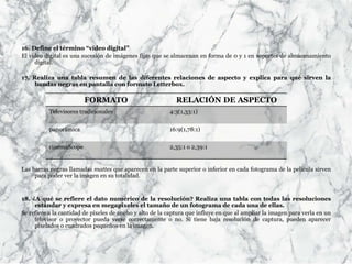 16. Define el término “vídeo digital”
El video digital es una sucesión de imágenes fijas que se almacenan en forma de 0 y 1 en soportes de almacenamiento
digital.
17. Realiza una tabla resumen de las diferentes relaciones de aspecto y explica para qué sirven la
bandas negras en pantalla con formato Letterbox.
Las barras negras llamadas mattes que aparecen en la parte superior o inferior en cada fotograma de la película sirven
para poder ver la imagen en su totalidad.
18. ¿A qué se refiere el dato numérico de la resolución? Realiza una tabla con todas las resoluciones
estándar y expresa en megapíxeles el tamaño de un fotograma de cada una de ellas.
Se refiere a la cantidad de píxeles de ancho y alto de la captura que influye en que al ampliar la imagen para verla en un
televisor o proyector pueda verse correctamente o no. Si tiene baja resolución de captura, pueden aparecer
pixelados o cuadrados pequeños en la imagen.
FORMATO RELACIÓN DE ASPECTO
Televisores tradicionales 4:3(1,33:1)
panorámica 16:9(1,78:1)
cinemaScope 2,35:1 o 2,39:1
 
